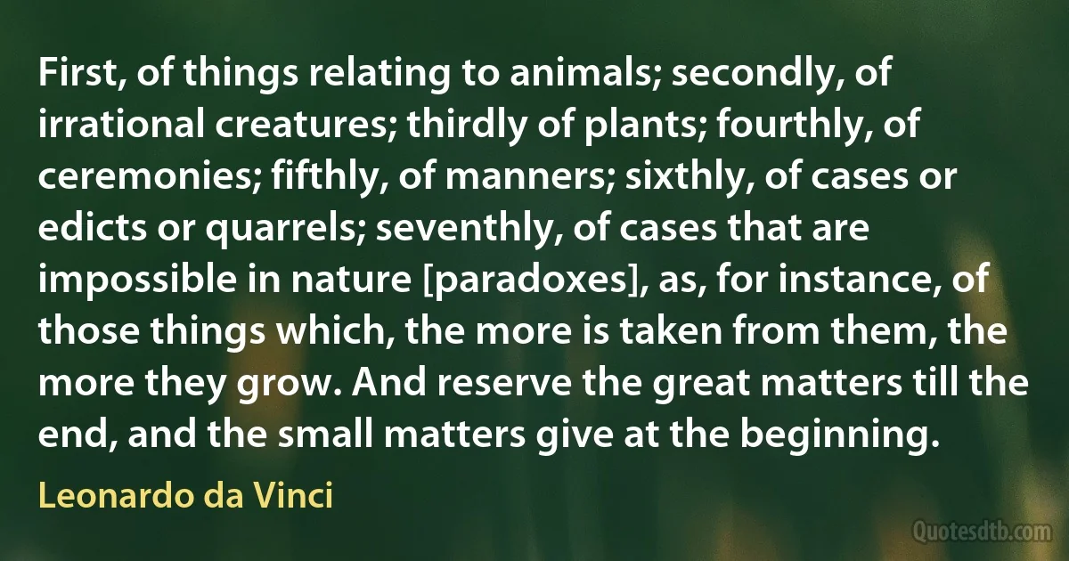 First, of things relating to animals; secondly, of irrational creatures; thirdly of plants; fourthly, of ceremonies; fifthly, of manners; sixthly, of cases or edicts or quarrels; seventhly, of cases that are impossible in nature [paradoxes], as, for instance, of those things which, the more is taken from them, the more they grow. And reserve the great matters till the end, and the small matters give at the beginning. (Leonardo da Vinci)