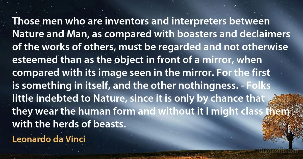 Those men who are inventors and interpreters between Nature and Man, as compared with boasters and declaimers of the works of others, must be regarded and not otherwise esteemed than as the object in front of a mirror, when compared with its image seen in the mirror. For the first is something in itself, and the other nothingness. - Folks little indebted to Nature, since it is only by chance that they wear the human form and without it I might class them with the herds of beasts. (Leonardo da Vinci)