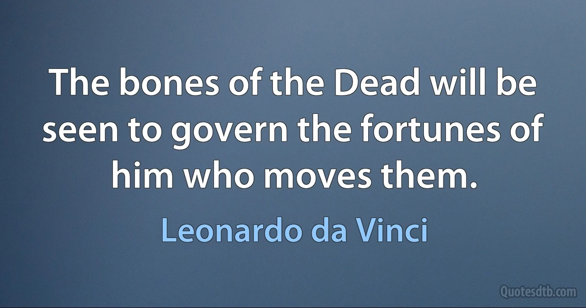 The bones of the Dead will be seen to govern the fortunes of him who moves them. (Leonardo da Vinci)