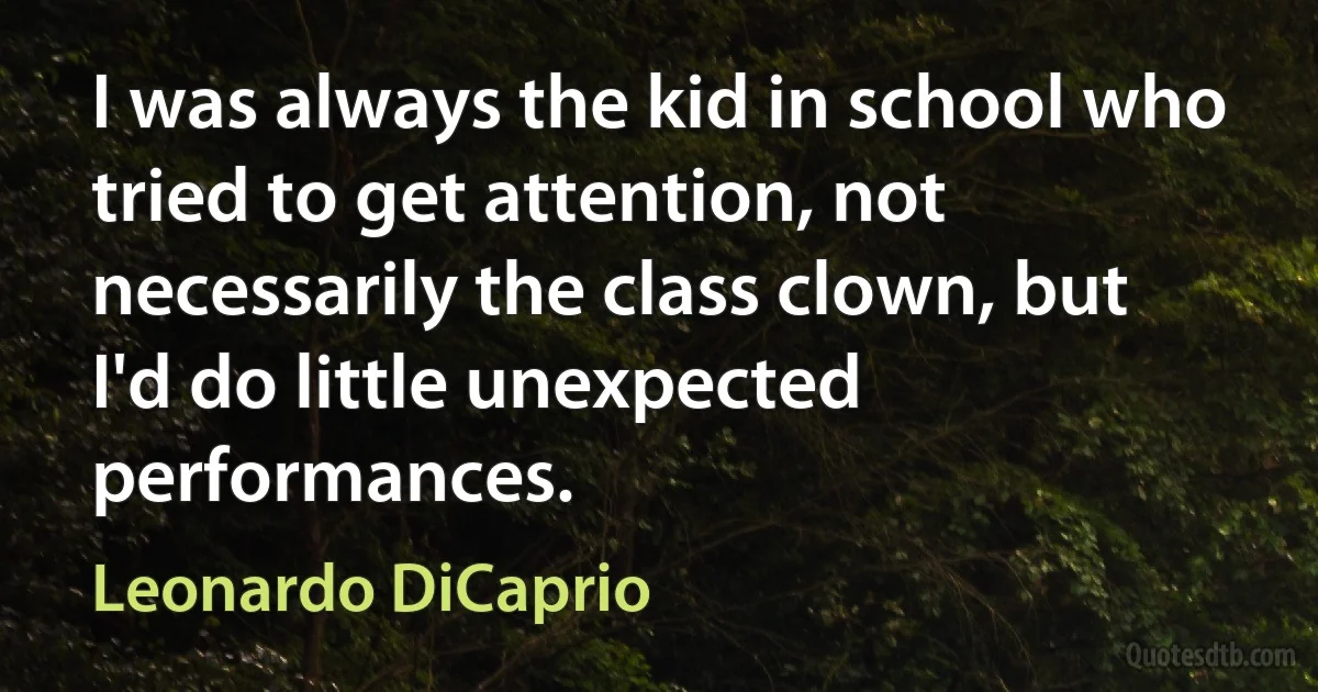 I was always the kid in school who tried to get attention, not necessarily the class clown, but I'd do little unexpected performances. (Leonardo DiCaprio)