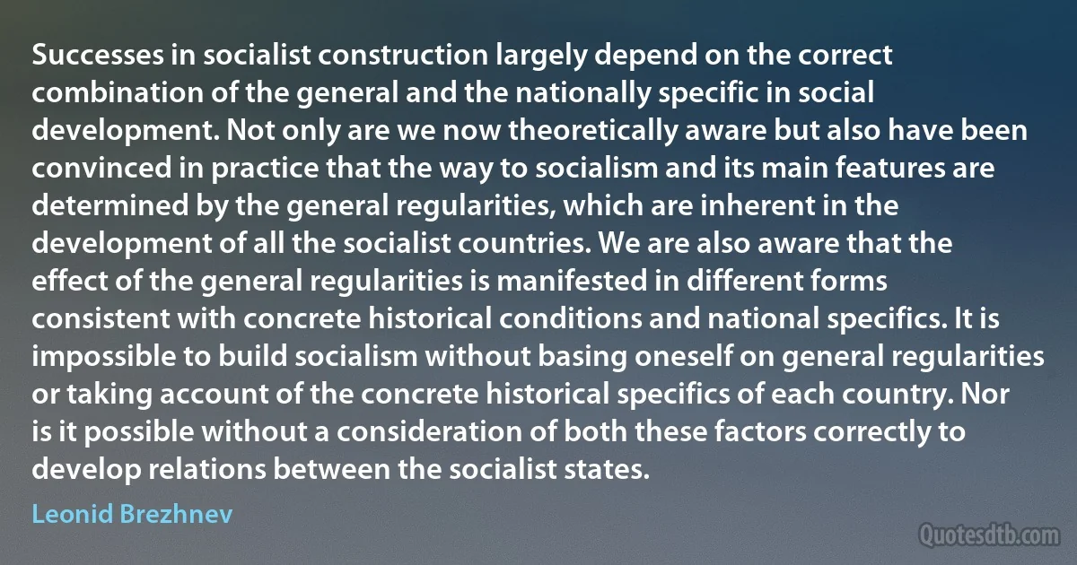 Successes in socialist construction largely depend on the correct combination of the general and the nationally specific in social development. Not only are we now theoretically aware but also have been convinced in practice that the way to socialism and its main features are determined by the general regularities, which are inherent in the development of all the socialist countries. We are also aware that the effect of the general regularities is manifested in different forms consistent with concrete historical conditions and national specifics. It is impossible to build socialism without basing oneself on general regularities or taking account of the concrete historical specifics of each country. Nor is it possible without a consideration of both these factors correctly to develop relations between the socialist states. (Leonid Brezhnev)