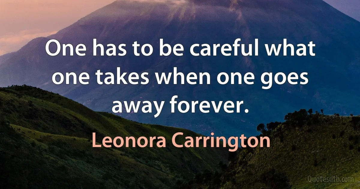 One has to be careful what one takes when one goes away forever. (Leonora Carrington)