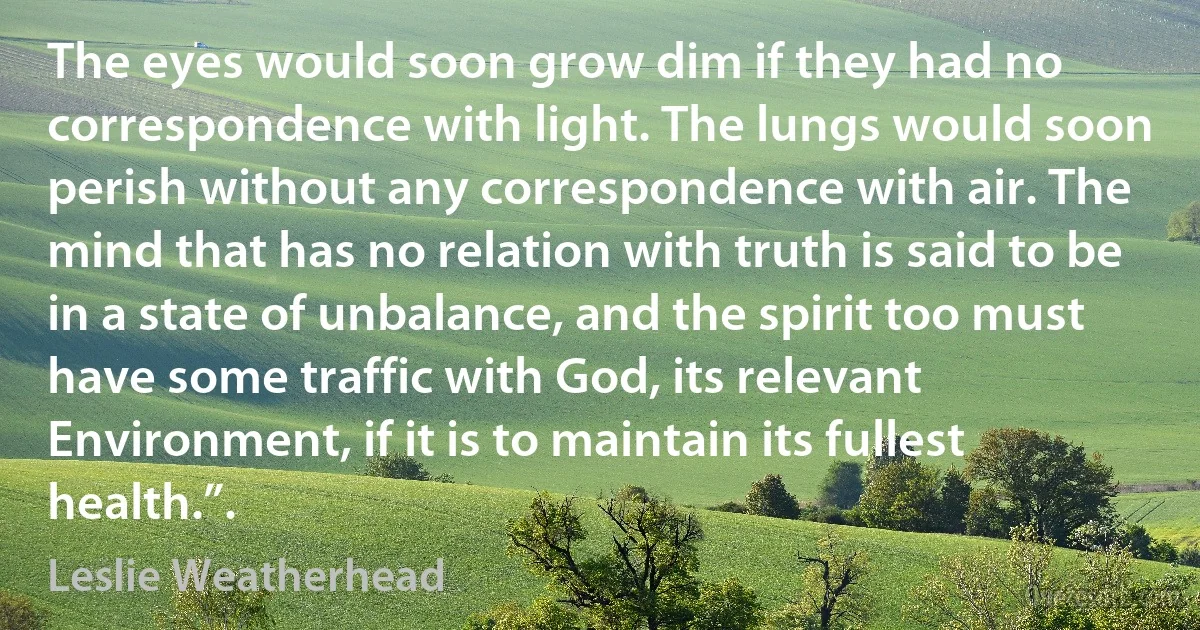 The eyes would soon grow dim if they had no correspondence with light. The lungs would soon perish without any correspondence with air. The mind that has no relation with truth is said to be in a state of unbalance, and the spirit too must have some traffic with God, its relevant Environment, if it is to maintain its fullest health.”. (Leslie Weatherhead)