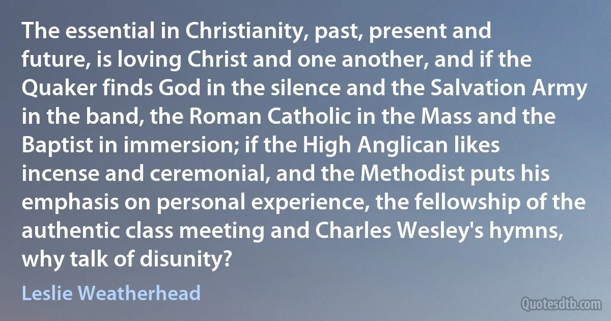 The essential in Christianity, past, present and future, is loving Christ and one another, and if the Quaker finds God in the silence and the Salvation Army in the band, the Roman Catholic in the Mass and the Baptist in immersion; if the High Anglican likes incense and ceremonial, and the Methodist puts his emphasis on personal experience, the fellowship of the authentic class meeting and Charles Wesley's hymns, why talk of disunity? (Leslie Weatherhead)