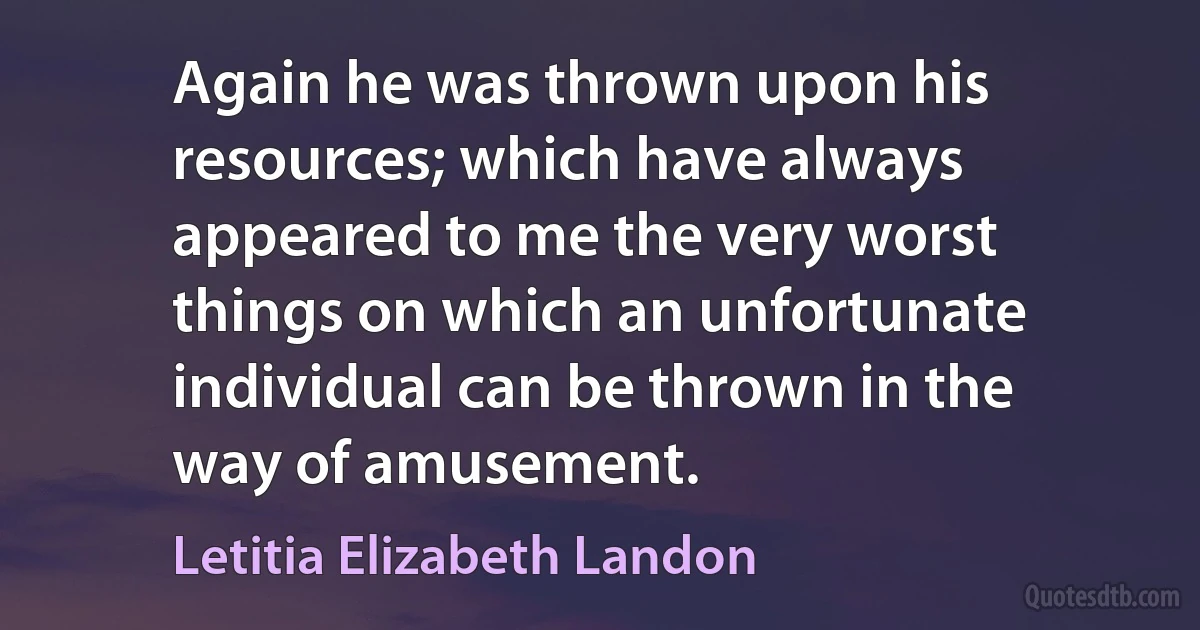 Again he was thrown upon his resources; which have always appeared to me the very worst things on which an unfortunate individual can be thrown in the way of amusement. (Letitia Elizabeth Landon)