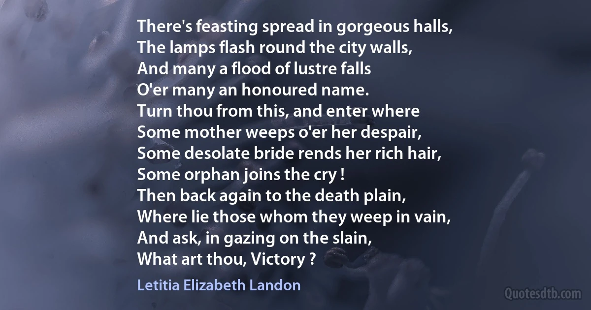 There's feasting spread in gorgeous halls,
The lamps flash round the city walls,
And many a flood of lustre falls
O'er many an honoured name.
Turn thou from this, and enter where
Some mother weeps o'er her despair,
Some desolate bride rends her rich hair,
Some orphan joins the cry !
Then back again to the death plain,
Where lie those whom they weep in vain,
And ask, in gazing on the slain,
What art thou, Victory ? (Letitia Elizabeth Landon)