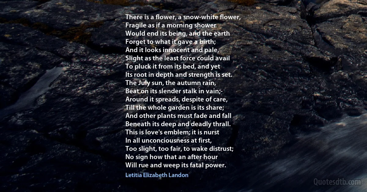 There is a flower, a snow-white flower,
Fragile as if a morning shower
Would end its being, and the earth
Forget to what it gave a birth;
And it looks innocent and pale,
Slight as the least force could avail
To pluck it from its bed, and yet
Its root in depth and strength is set.
The July sun, the autumn rain,
Beat on its slender stalk in vain;-
Around it spreads, despite of care,
Till the whole garden is its share;
And other plants must fade and fall
Beneath its deep and deadly thrall.
This is love's emblem; it is nurst
In all unconciousness at first,
Too slight, too fair, to wake distrust;
No sign how that an after hour
Will rue and weep its fatal power. (Letitia Elizabeth Landon)