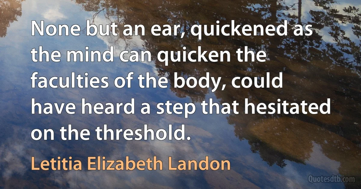 None but an ear, quickened as the mind can quicken the faculties of the body, could have heard a step that hesitated on the threshold. (Letitia Elizabeth Landon)