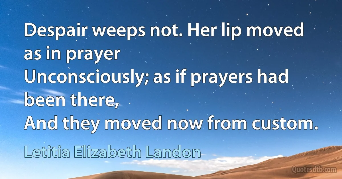 Despair weeps not. Her lip moved as in prayer
Unconsciously; as if prayers had been there,
And they moved now from custom. (Letitia Elizabeth Landon)