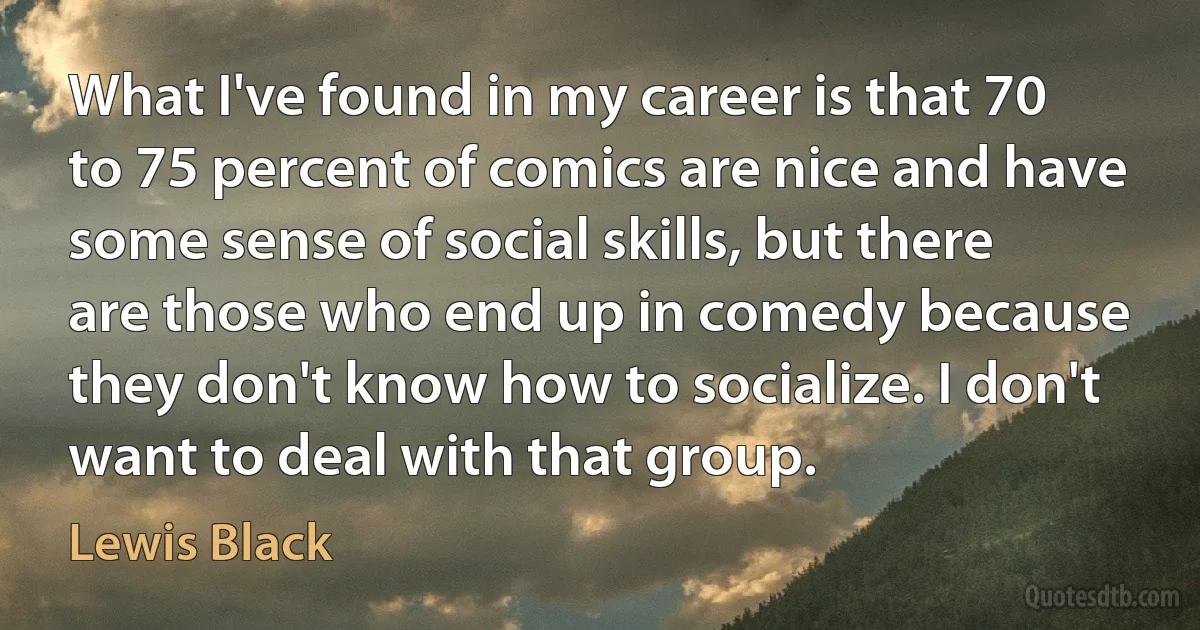 What I've found in my career is that 70 to 75 percent of comics are nice and have some sense of social skills, but there are those who end up in comedy because they don't know how to socialize. I don't want to deal with that group. (Lewis Black)