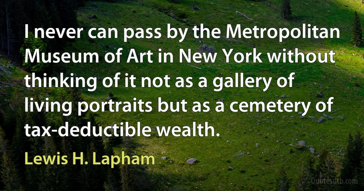 I never can pass by the Metropolitan Museum of Art in New York without thinking of it not as a gallery of living portraits but as a cemetery of tax-deductible wealth. (Lewis H. Lapham)