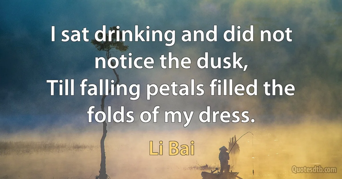 I sat drinking and did not notice the dusk,
Till falling petals filled the folds of my dress. (Li Bai)