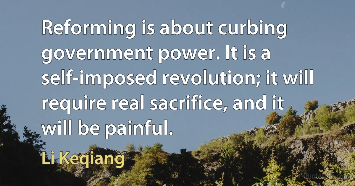 Reforming is about curbing government power. It is a self-imposed revolution; it will require real sacrifice, and it will be painful. (Li Keqiang)