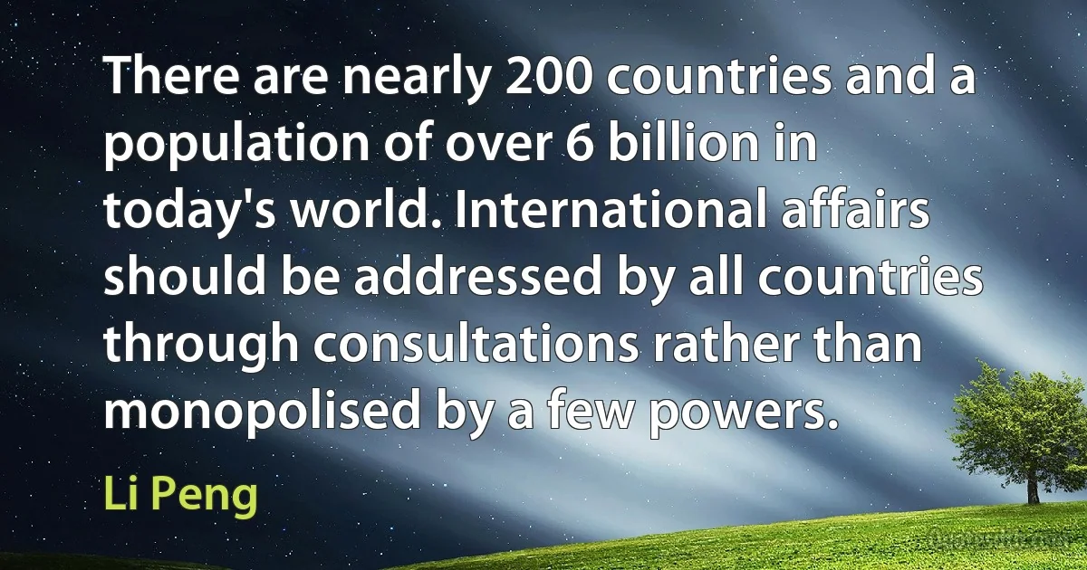 There are nearly 200 countries and a population of over 6 billion in today's world. International affairs should be addressed by all countries through consultations rather than monopolised by a few powers. (Li Peng)