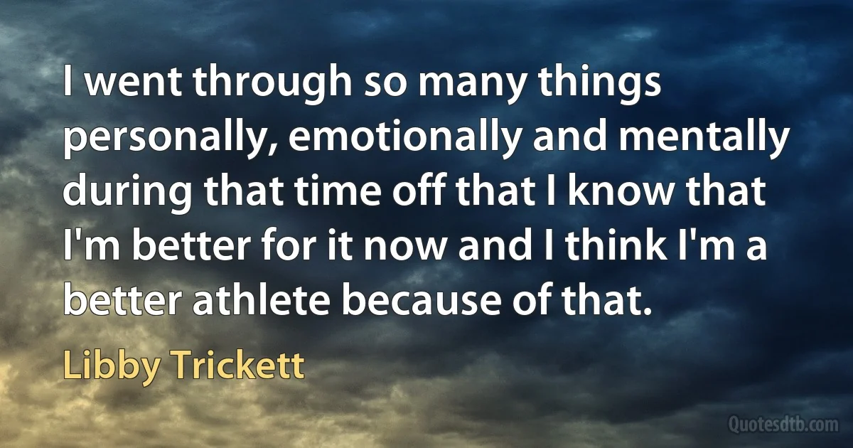 I went through so many things personally, emotionally and mentally during that time off that I know that I'm better for it now and I think I'm a better athlete because of that. (Libby Trickett)