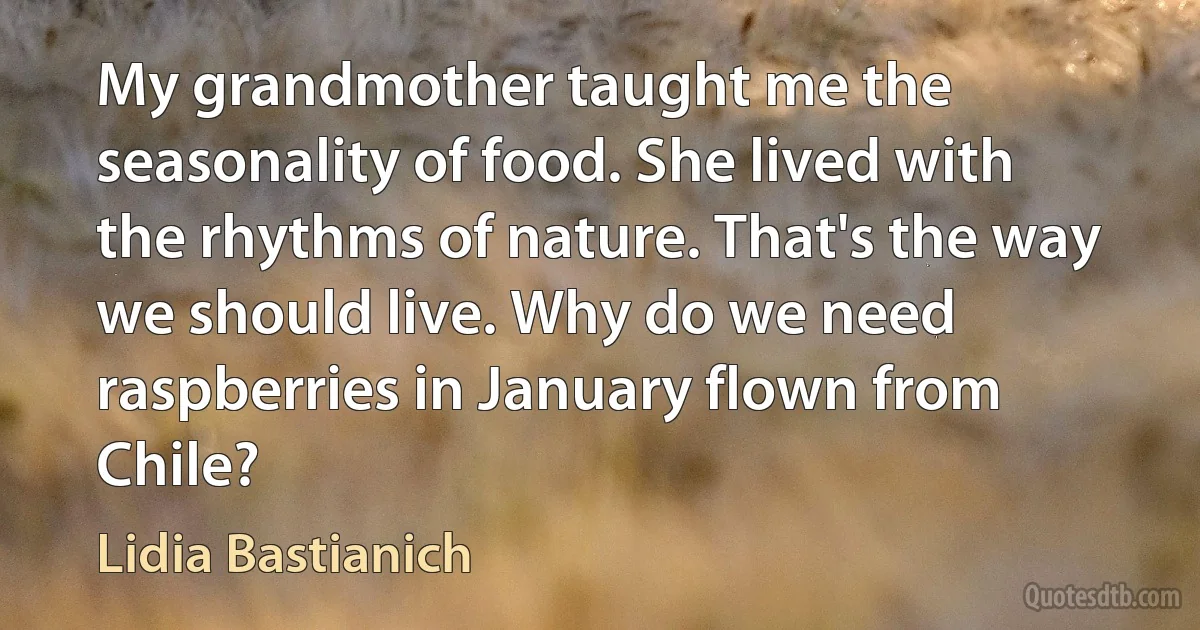 My grandmother taught me the seasonality of food. She lived with the rhythms of nature. That's the way we should live. Why do we need raspberries in January flown from Chile? (Lidia Bastianich)