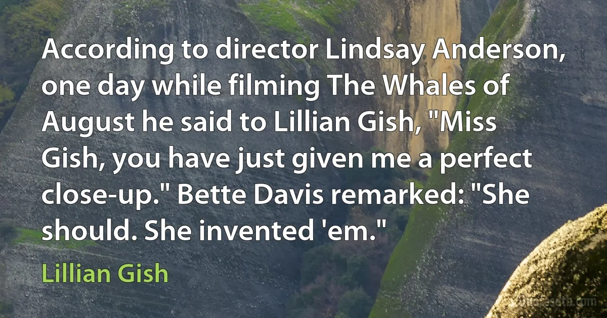 According to director Lindsay Anderson, one day while filming The Whales of August he said to Lillian Gish, "Miss Gish, you have just given me a perfect close-up." Bette Davis remarked: "She should. She invented 'em." (Lillian Gish)