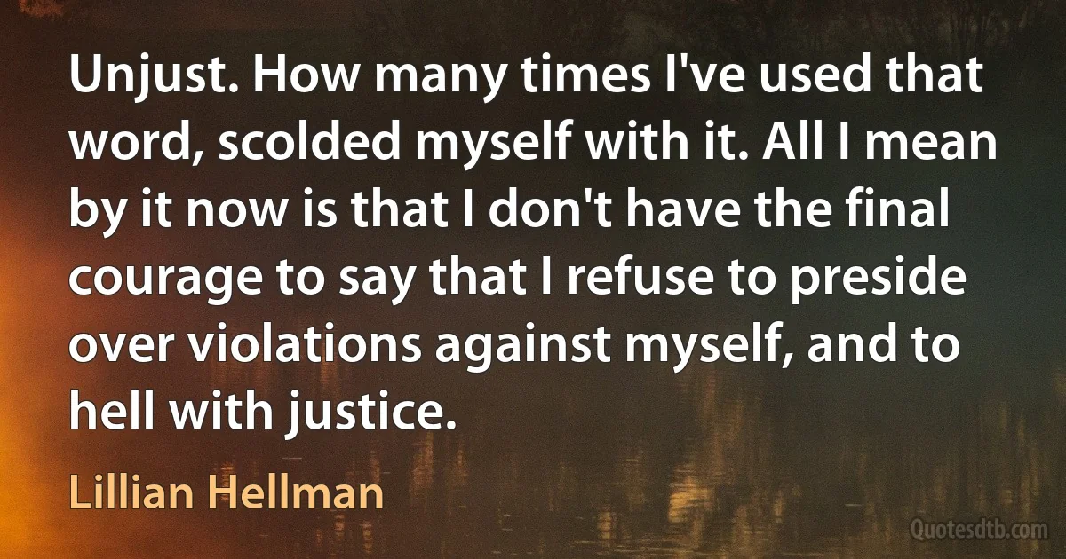 Unjust. How many times I've used that word, scolded myself with it. All I mean by it now is that I don't have the final courage to say that I refuse to preside over violations against myself, and to hell with justice. (Lillian Hellman)