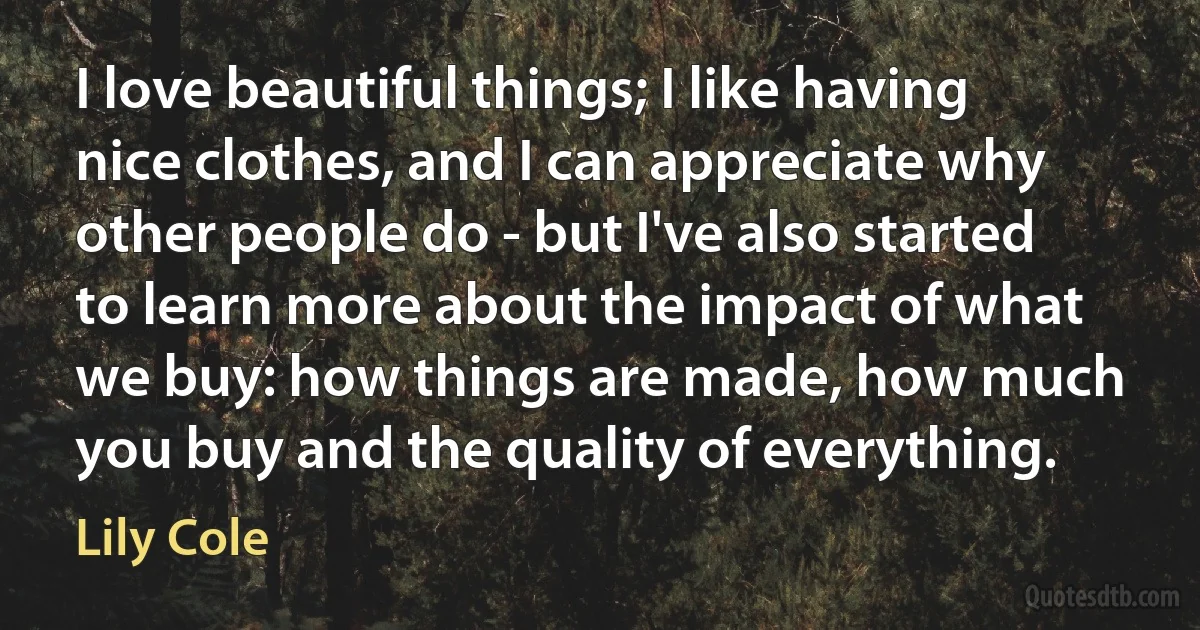 I love beautiful things; I like having nice clothes, and I can appreciate why other people do - but I've also started to learn more about the impact of what we buy: how things are made, how much you buy and the quality of everything. (Lily Cole)