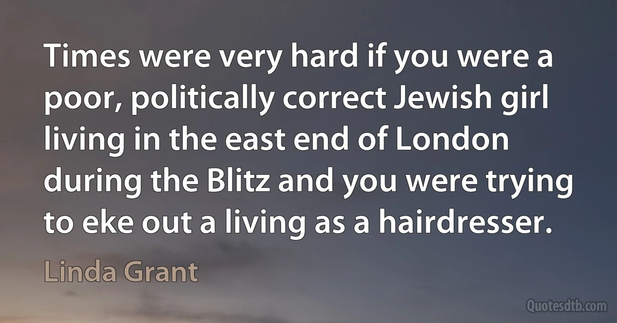 Times were very hard if you were a poor, politically correct Jewish girl living in the east end of London during the Blitz and you were trying to eke out a living as a hairdresser. (Linda Grant)