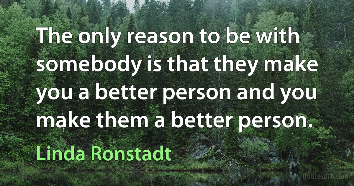 The only reason to be with somebody is that they make you a better person and you make them a better person. (Linda Ronstadt)