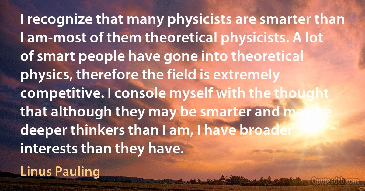 I recognize that many physicists are smarter than I am-most of them theoretical physicists. A lot of smart people have gone into theoretical physics, therefore the field is extremely competitive. I console myself with the thought that although they may be smarter and may be deeper thinkers than I am, I have broader interests than they have. (Linus Pauling)