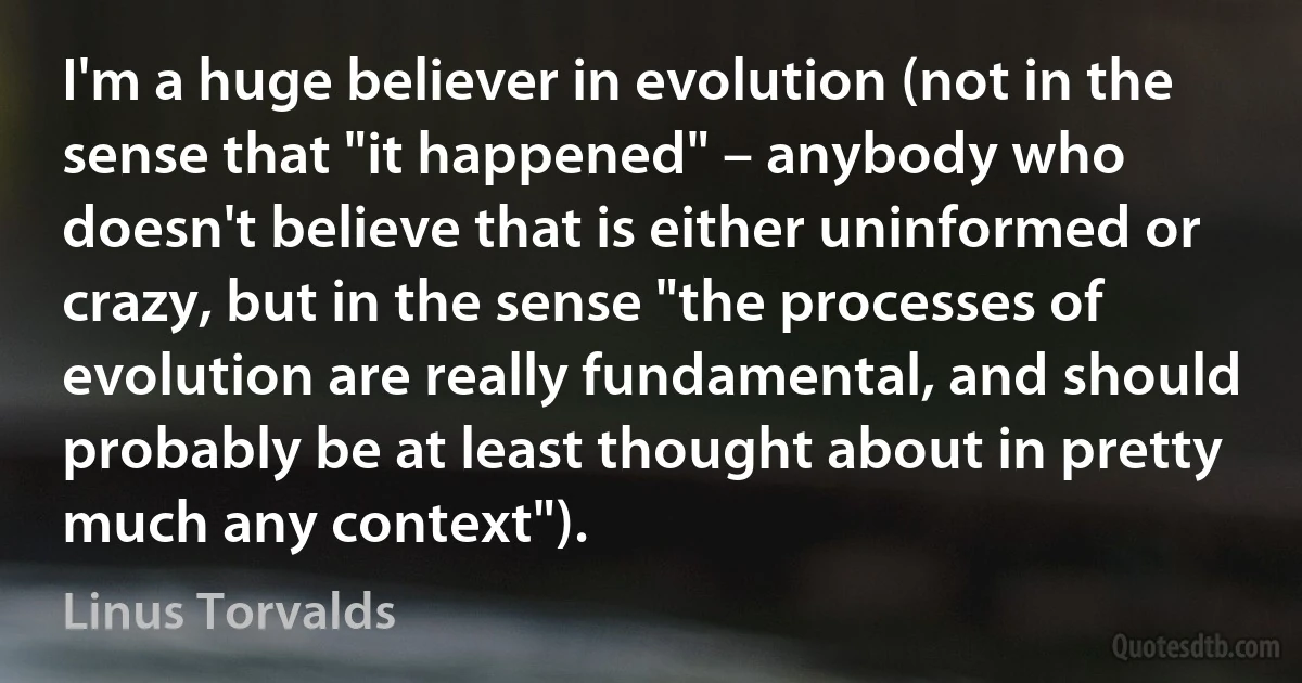 I'm a huge believer in evolution (not in the sense that "it happened" – anybody who doesn't believe that is either uninformed or crazy, but in the sense "the processes of evolution are really fundamental, and should probably be at least thought about in pretty much any context"). (Linus Torvalds)