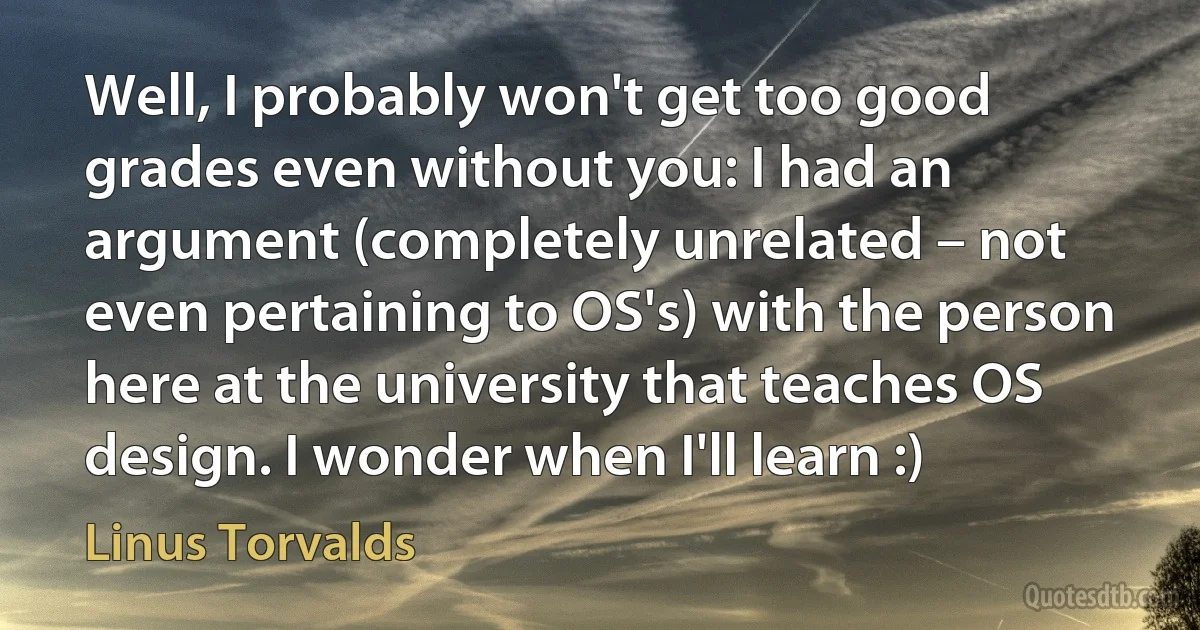 Well, I probably won't get too good grades even without you: I had an argument (completely unrelated – not even pertaining to OS's) with the person here at the university that teaches OS design. I wonder when I'll learn :) (Linus Torvalds)