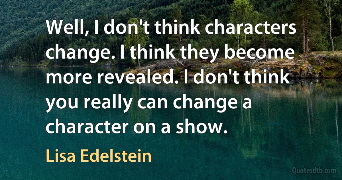 Well, I don't think characters change. I think they become more revealed. I don't think you really can change a character on a show. (Lisa Edelstein)