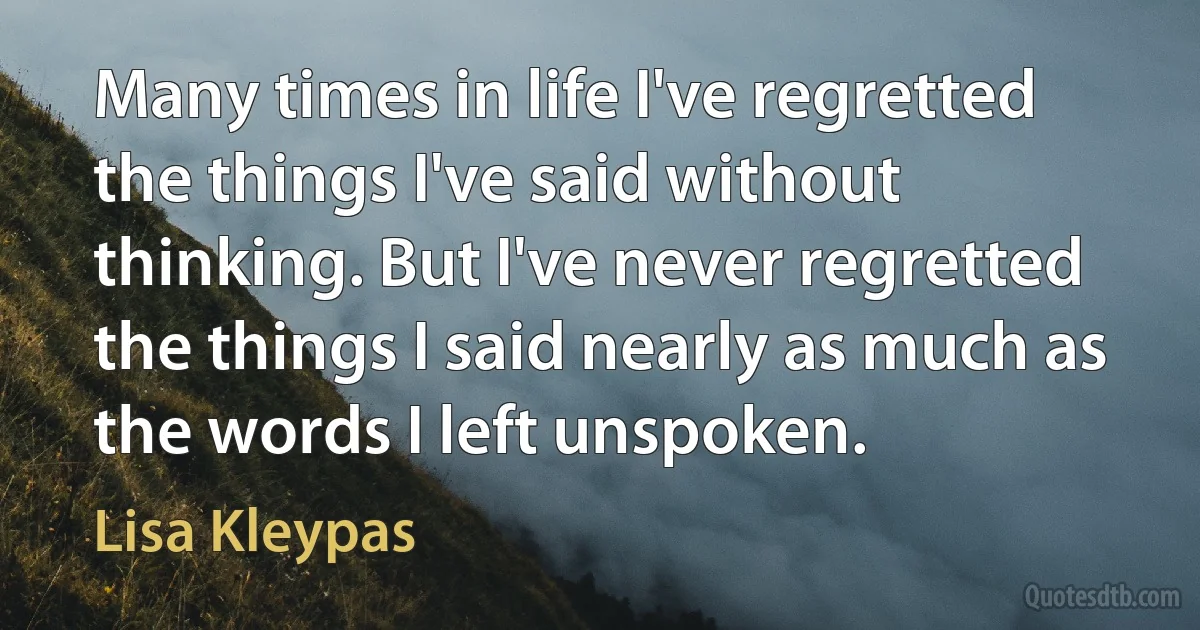 Many times in life I've regretted the things I've said without thinking. But I've never regretted the things I said nearly as much as the words I left unspoken. (Lisa Kleypas)