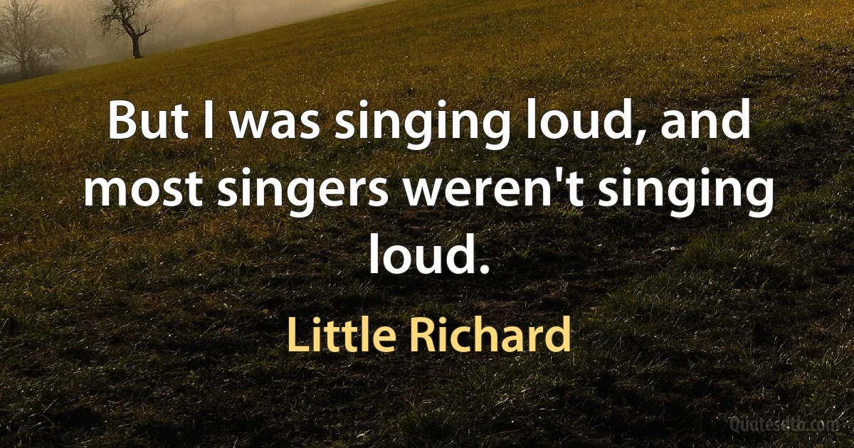 But I was singing loud, and most singers weren't singing loud. (Little Richard)