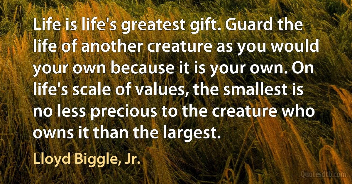 Life is life's greatest gift. Guard the life of another creature as you would your own because it is your own. On life's scale of values, the smallest is no less precious to the creature who owns it than the largest. (Lloyd Biggle, Jr.)