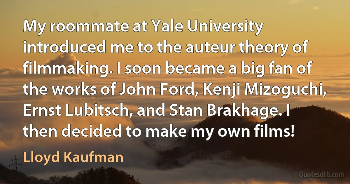 My roommate at Yale University introduced me to the auteur theory of filmmaking. I soon became a big fan of the works of John Ford, Kenji Mizoguchi, Ernst Lubitsch, and Stan Brakhage. I then decided to make my own films! (Lloyd Kaufman)