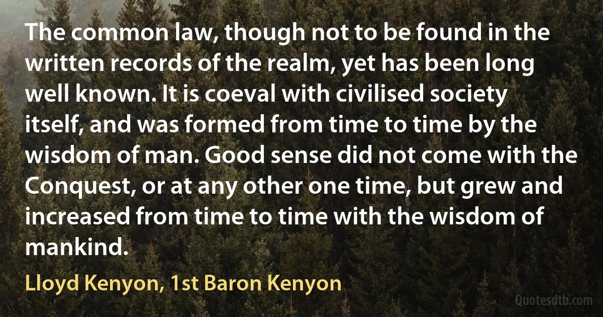 The common law, though not to be found in the written records of the realm, yet has been long well known. It is coeval with civilised society itself, and was formed from time to time by the wisdom of man. Good sense did not come with the Conquest, or at any other one time, but grew and increased from time to time with the wisdom of mankind. (Lloyd Kenyon, 1st Baron Kenyon)