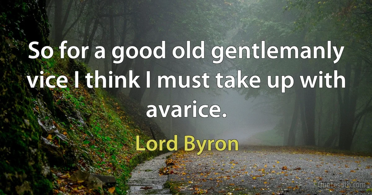 So for a good old gentlemanly vice I think I must take up with avarice. (Lord Byron)