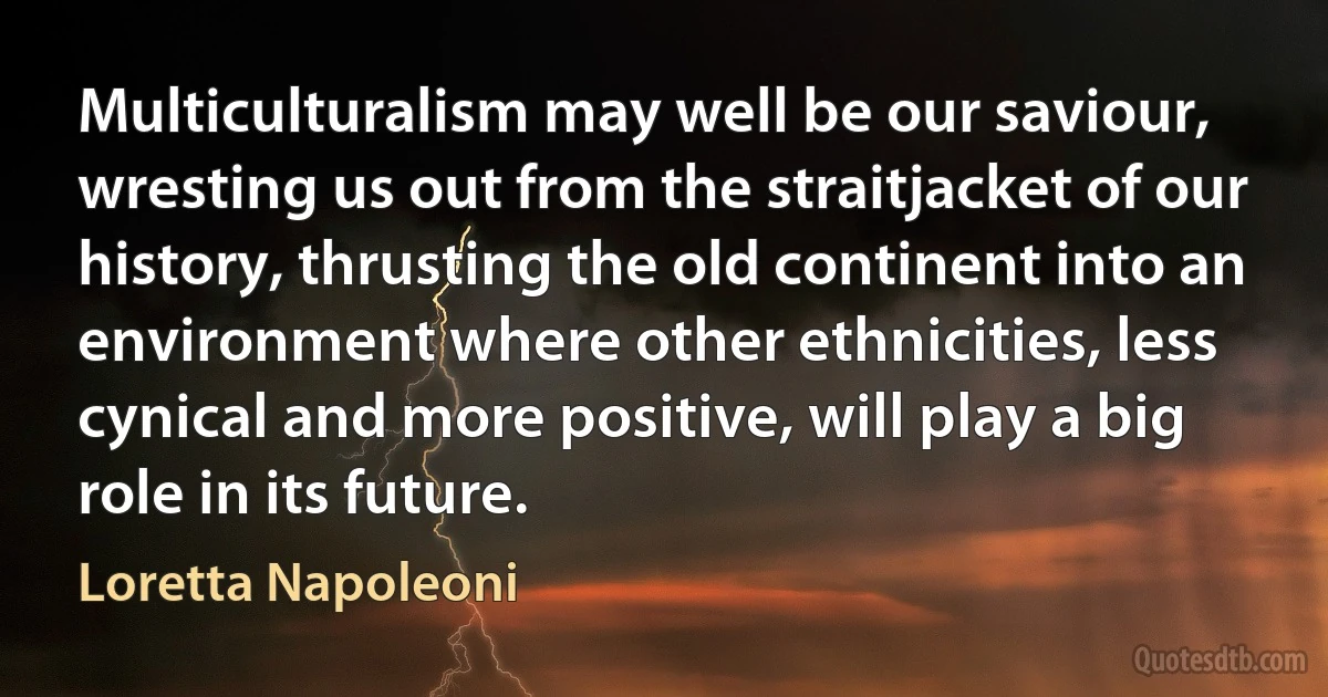 Multiculturalism may well be our saviour, wresting us out from the straitjacket of our history, thrusting the old continent into an environment where other ethnicities, less cynical and more positive, will play a big role in its future. (Loretta Napoleoni)