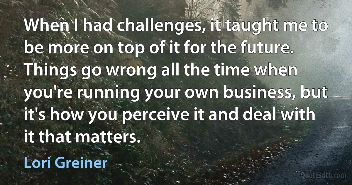 When I had challenges, it taught me to be more on top of it for the future. Things go wrong all the time when you're running your own business, but it's how you perceive it and deal with it that matters. (Lori Greiner)