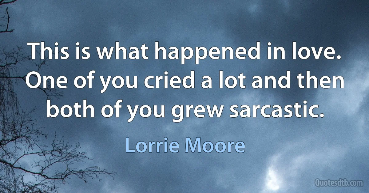 This is what happened in love. One of you cried a lot and then both of you grew sarcastic. (Lorrie Moore)