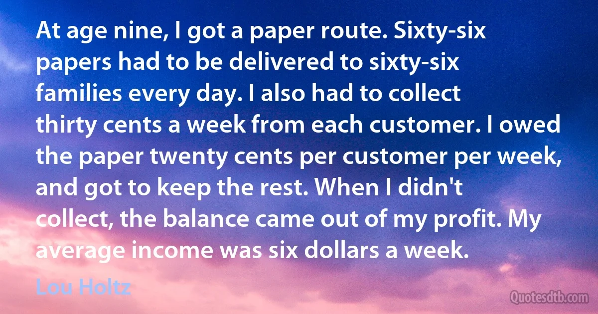 At age nine, I got a paper route. Sixty-six papers had to be delivered to sixty-six families every day. I also had to collect thirty cents a week from each customer. I owed the paper twenty cents per customer per week, and got to keep the rest. When I didn't collect, the balance came out of my profit. My average income was six dollars a week. (Lou Holtz)