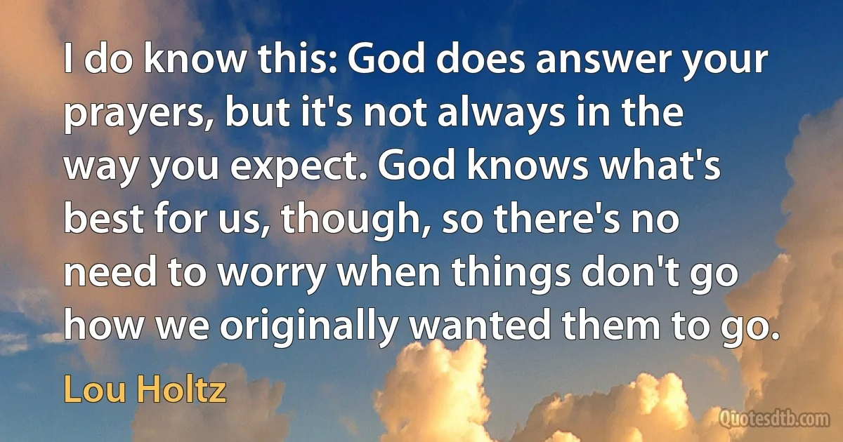 I do know this: God does answer your prayers, but it's not always in the way you expect. God knows what's best for us, though, so there's no need to worry when things don't go how we originally wanted them to go. (Lou Holtz)