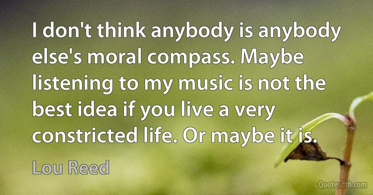 I don't think anybody is anybody else's moral compass. Maybe listening to my music is not the best idea if you live a very constricted life. Or maybe it is. (Lou Reed)