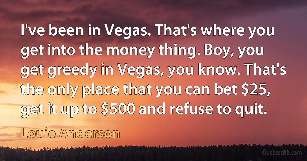 I've been in Vegas. That's where you get into the money thing. Boy, you get greedy in Vegas, you know. That's the only place that you can bet $25, get it up to $500 and refuse to quit. (Louie Anderson)