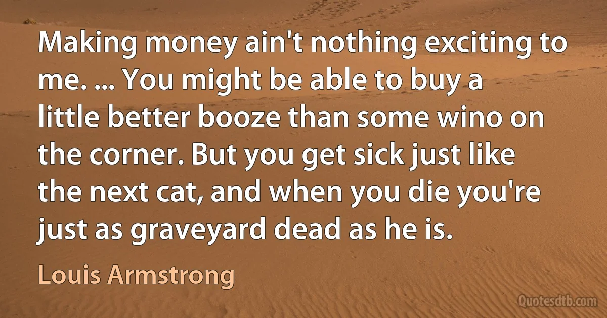 Making money ain't nothing exciting to me. ... You might be able to buy a little better booze than some wino on the corner. But you get sick just like the next cat, and when you die you're just as graveyard dead as he is. (Louis Armstrong)