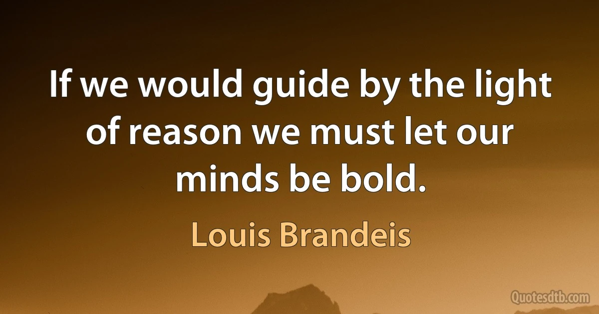 If we would guide by the light of reason we must let our minds be bold. (Louis Brandeis)