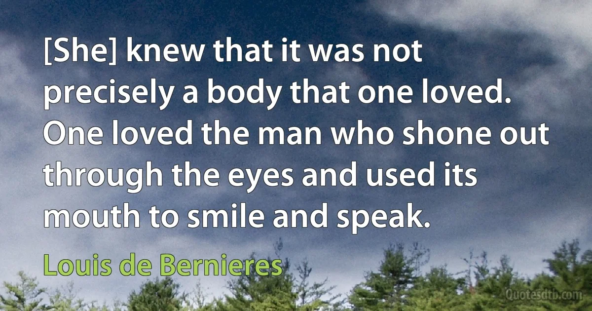 [She] knew that it was not precisely a body that one loved. One loved the man who shone out through the eyes and used its mouth to smile and speak. (Louis de Bernieres)