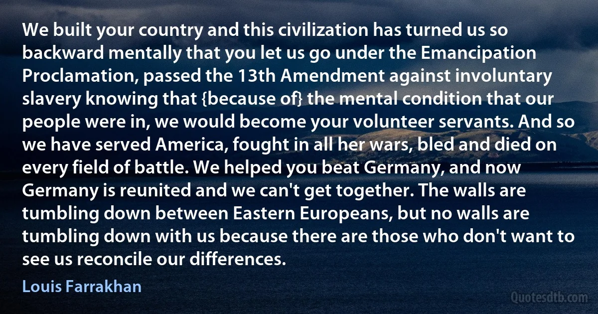 We built your country and this civilization has turned us so backward mentally that you let us go under the Emancipation Proclamation, passed the 13th Amendment against involuntary slavery knowing that {because of} the mental condition that our people were in, we would become your volunteer servants. And so we have served America, fought in all her wars, bled and died on every field of battle. We helped you beat Germany, and now Germany is reunited and we can't get together. The walls are tumbling down between Eastern Europeans, but no walls are tumbling down with us because there are those who don't want to see us reconcile our differences. (Louis Farrakhan)