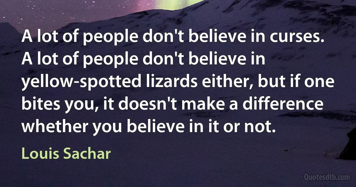 A lot of people don't believe in curses.
A lot of people don't believe in yellow-spotted lizards either, but if one bites you, it doesn't make a difference whether you believe in it or not. (Louis Sachar)