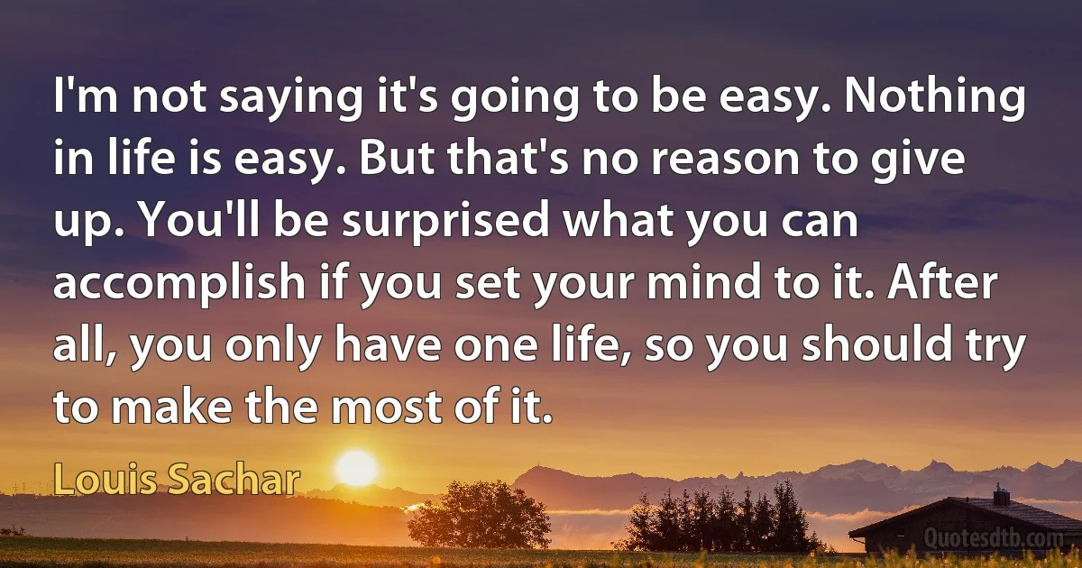 I'm not saying it's going to be easy. Nothing in life is easy. But that's no reason to give up. You'll be surprised what you can accomplish if you set your mind to it. After all, you only have one life, so you should try to make the most of it. (Louis Sachar)