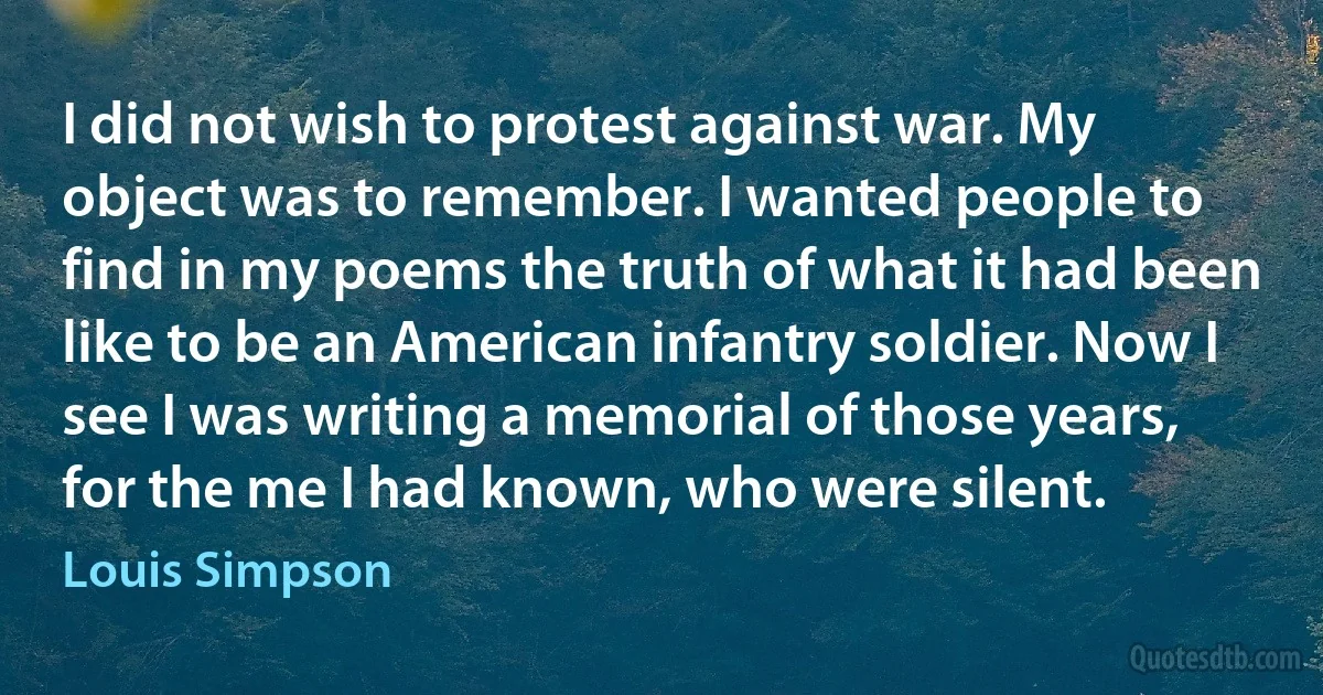 I did not wish to protest against war. My object was to remember. I wanted people to find in my poems the truth of what it had been like to be an American infantry soldier. Now I see I was writing a memorial of those years, for the me I had known, who were silent. (Louis Simpson)