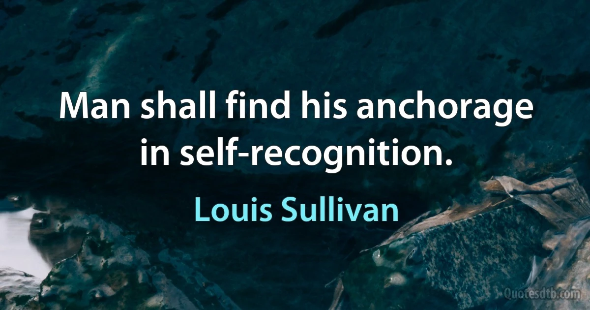 Man shall find his anchorage in self-recognition. (Louis Sullivan)